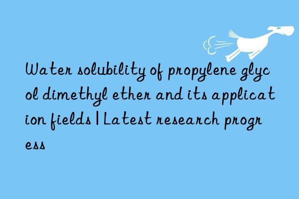 Water solubility of propylene glycol dimethyl ether and its application fields | Latest research progress