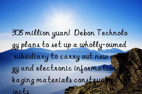 308 million yuan!  Debon Technology plans to set up a wholly-owned subsidiary to carry out new energy and electronic information packaging materials construction projects