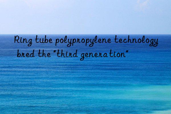 Ring tube polypropylene technology bred the "third generation"