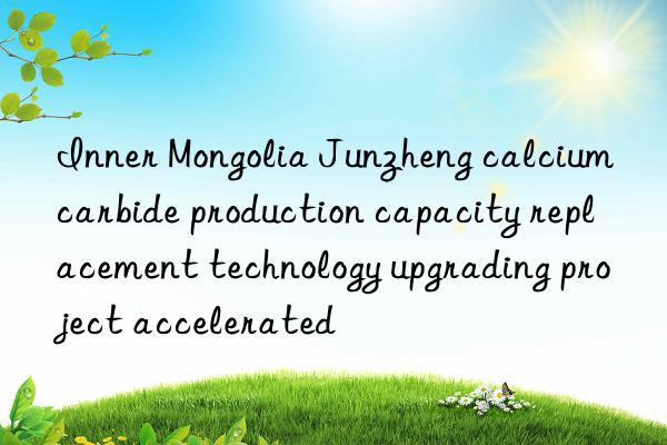 Inner Mongolia Junzheng calcium carbide production capacity replacement technology upgrading project accelerated