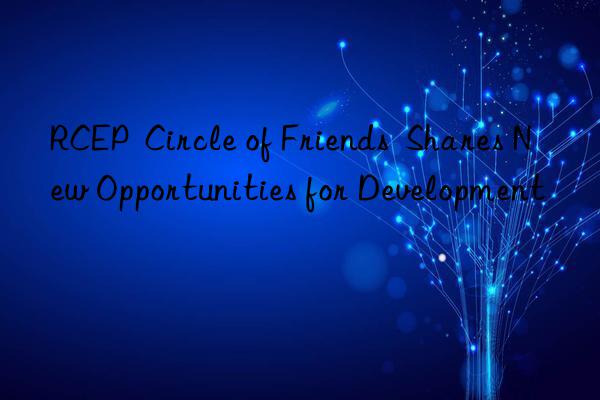 RCEP  Circle of Friends  Shares New Opportunities for Development