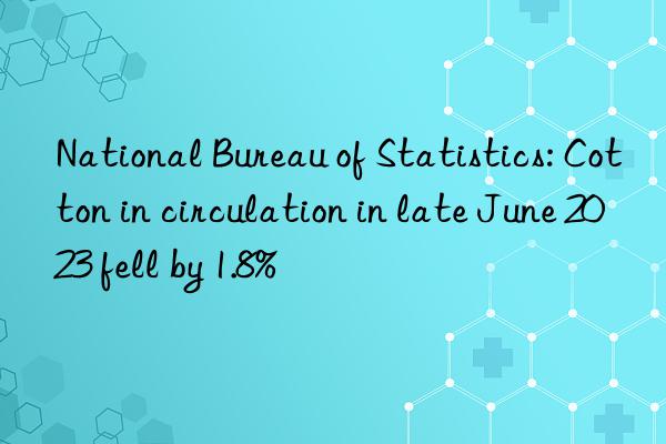 National Bureau of Statistics: Cotton in circulation in late June 2023 fell by 1.8%