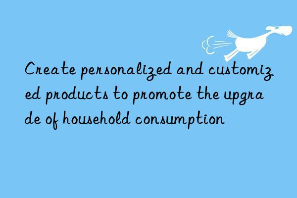 Create personalized and customized products to promote the upgrade of household consumption