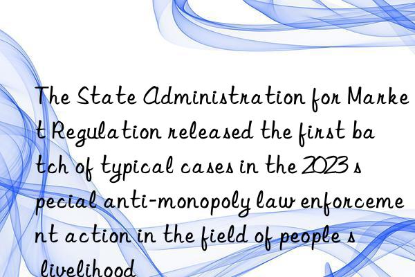 The State Administration for Market Regulation released the first batch of typical cases in the 2023 special anti-monopoly law enforcement action in the field of people s livelihood