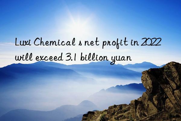 Luxi Chemical s net profit in 2022 will exceed 3.1 billion yuan