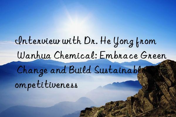 Interview with Dr. He Yong from Wanhua Chemical: Embrace Green Change and Build Sustainable Competitiveness