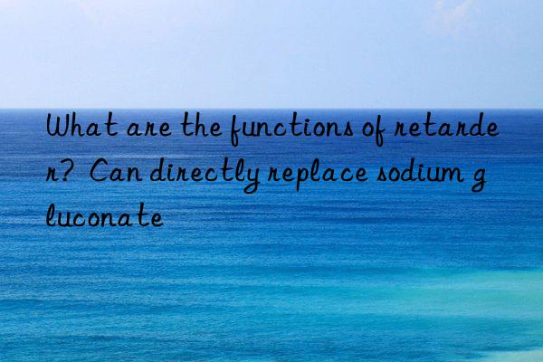 What are the functions of retarder?  Can directly replace sodium gluconate