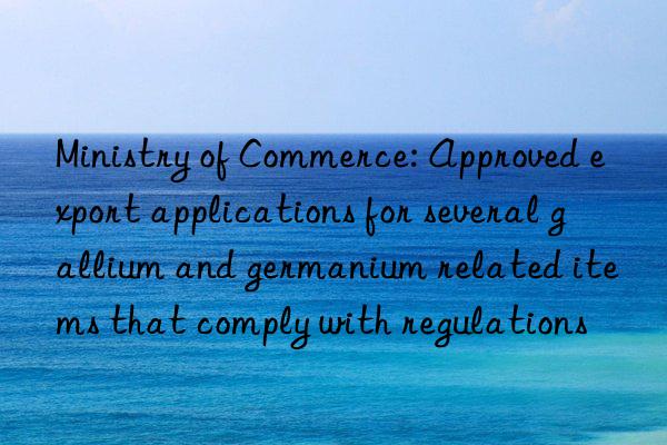 Ministry of Commerce: Approved export applications for several gallium and germanium related items that comply with regulations