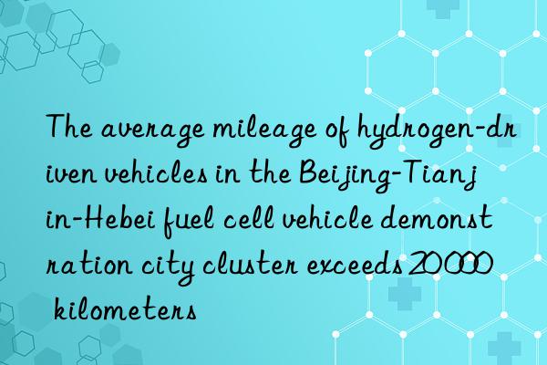 The average mileage of hydrogen-driven vehicles in the Beijing-Tianjin-Hebei fuel cell vehicle demonstration city cluster exceeds 20 000 kilometers