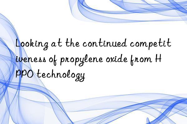 Looking at the continued competitiveness of propylene oxide from HPPO technology