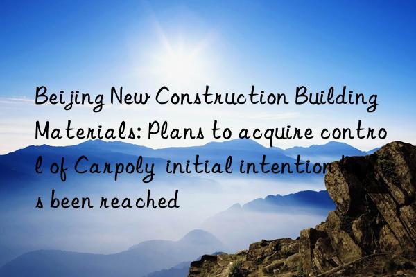 Beijing New Construction Building Materials: Plans to acquire control of Carpoly  initial intention has been reached