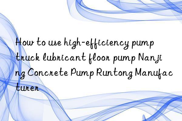 How to use high-efficiency pump truck lubricant floor pump Nanjing Concrete Pump Runtong Manufacturer