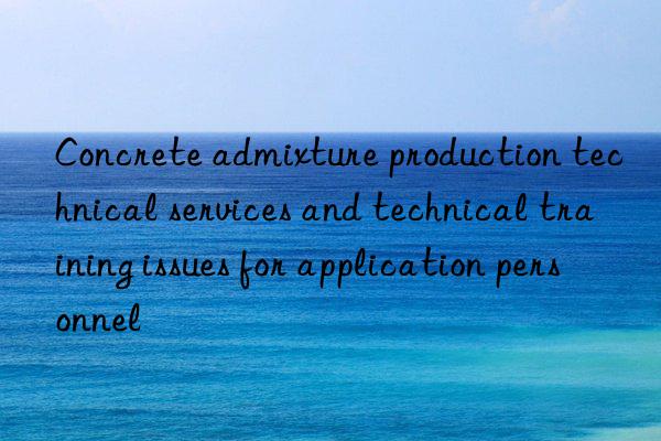 Concrete admixture production technical services and technical training issues for application personnel