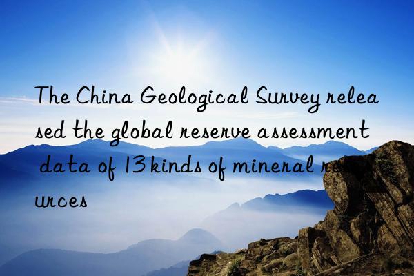 The China Geological Survey released the global reserve assessment data of 13 kinds of mineral resources