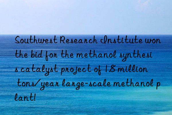 Southwest Research Institute won the bid for the methanol synthesis catalyst project of 1.8 million tons/year large-scale methanol plant!