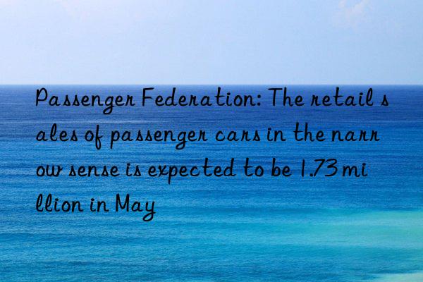 Passenger Federation: The retail sales of passenger cars in the narrow sense is expected to be 1.73 million in May