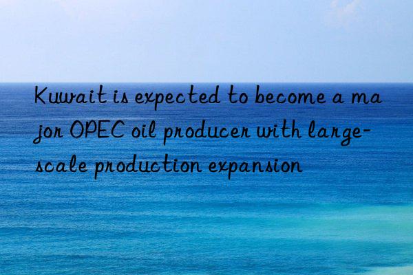 Kuwait is expected to become a major OPEC oil producer with large-scale production expansion