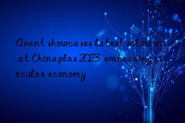 Avant showcases latest solutions at Chinaplas 2023  embracing circular economy