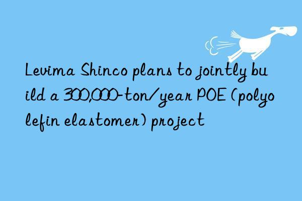 Levima Shinco plans to jointly build a 300,000-ton/year POE (polyolefin elastomer) project