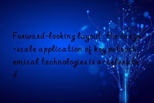 Forward-looking layout  the large-scale application of key petrochemical technologies is accelerated