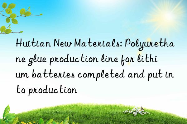 Huitian New Materials: Polyurethane glue production line for lithium batteries completed and put into production