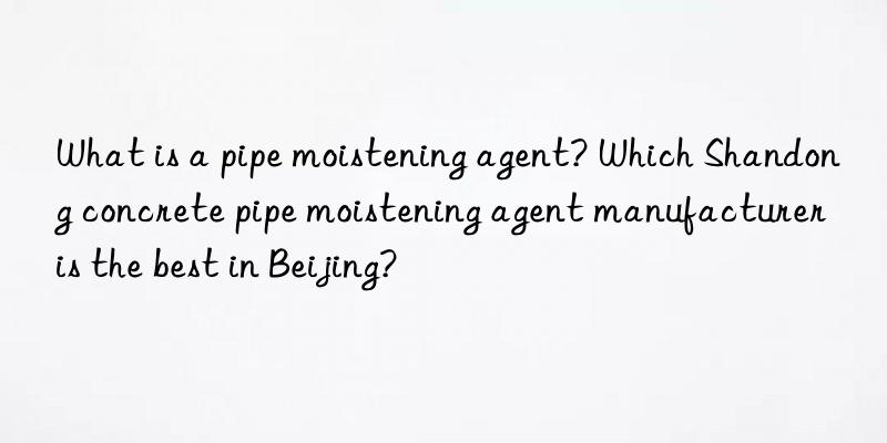 What is a pipe moistening agent? Which Shandong concrete pipe moistening agent manufacturer is the best in Beijing?