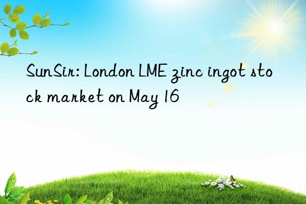 SunSir: London LME zinc ingot stock market on May 16