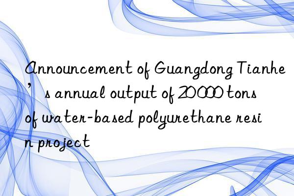 Announcement of Guangdong Tianhe’s annual output of 20 000 tons of water-based polyurethane resin project