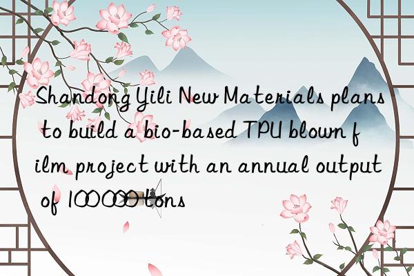 Shandong Yili New Materials plans to build a bio-based TPU blown film project with an annual output of 100 000 tons