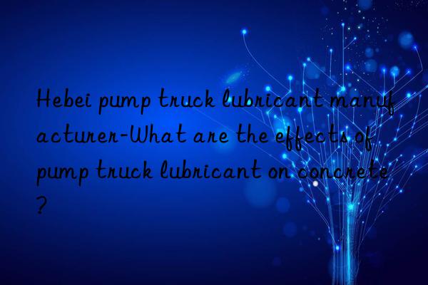 Hebei pump truck lubricant manufacturer-What are the effects of pump truck lubricant on concrete?