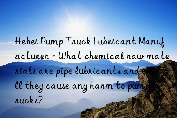 Hebei Pump Truck Lubricant Manufacturer - What chemical raw materials are pipe lubricants and will they cause any harm to pump trucks?