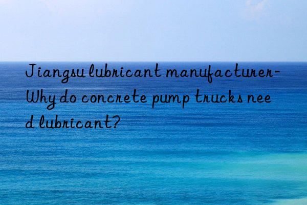 Jiangsu lubricant manufacturer-Why do concrete pump trucks need lubricant?