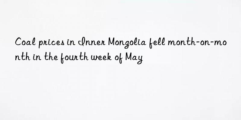 Coal prices in Inner Mongolia fell month-on-month in the fourth week of May