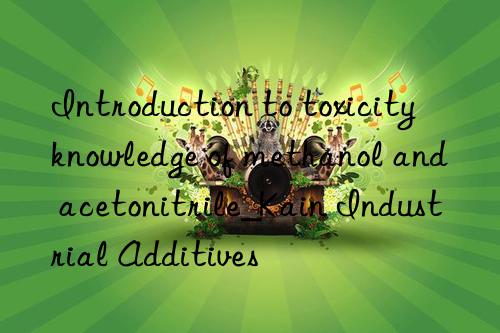 Introduction to toxicity knowledge of methanol and acetonitrile_Kain Industrial Additives