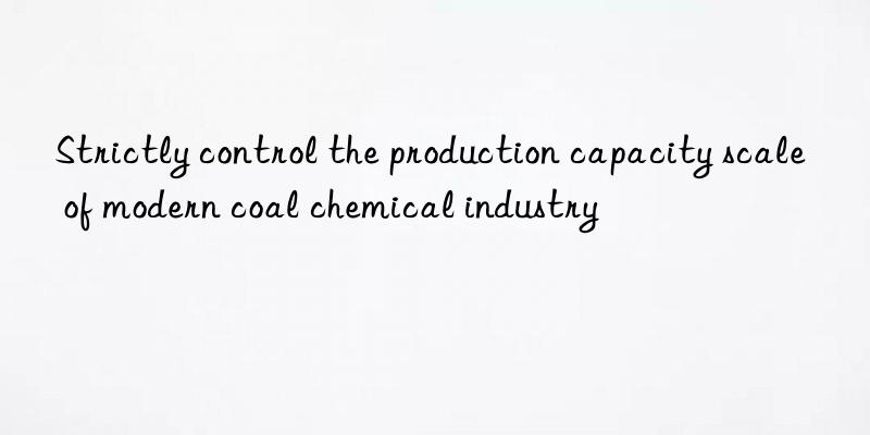 Strictly control the production capacity scale of modern coal chemical industry