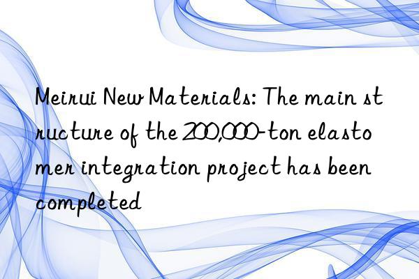 Meirui New Materials: The main structure of the 200,000-ton elastomer integration project has been completed