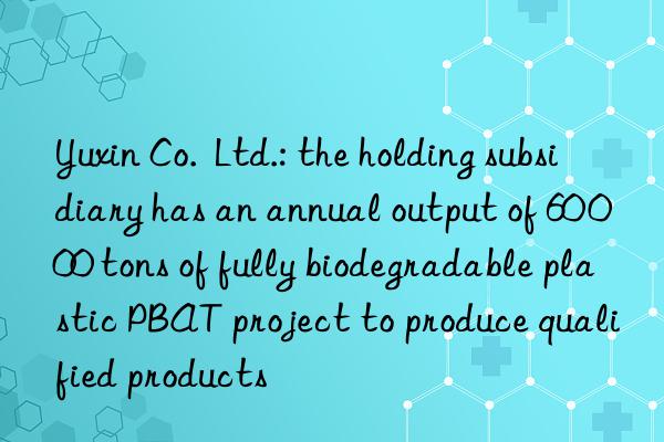 Yuxin Co.  Ltd.: the holding subsidiary has an annual output of 60 000 tons of fully biodegradable plastic PBAT project to produce qualified products