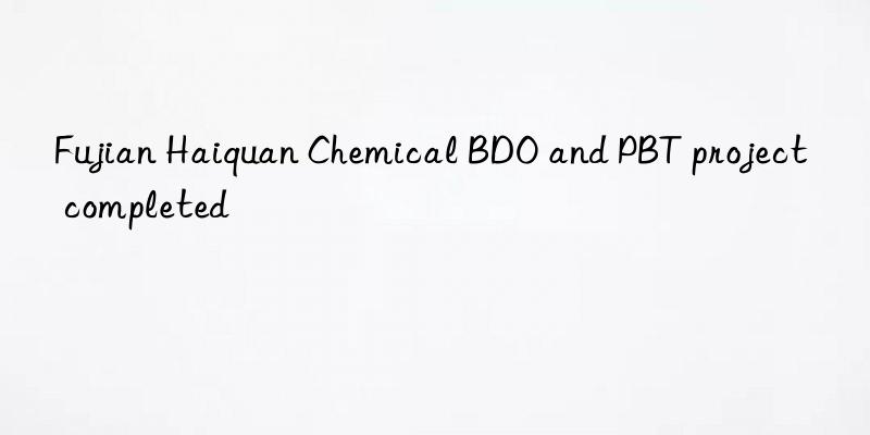 Fujian Haiquan Chemical BDO and PBT project completed