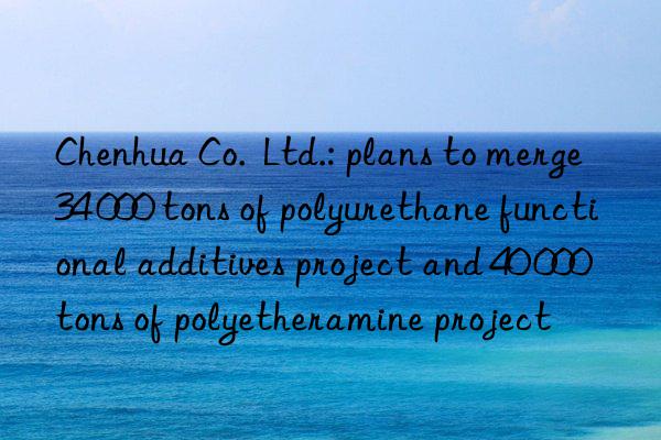 Chenhua Co.  Ltd.: plans to merge 34 000 tons of polyurethane functional additives project and 40 000 tons of polyetheramine project