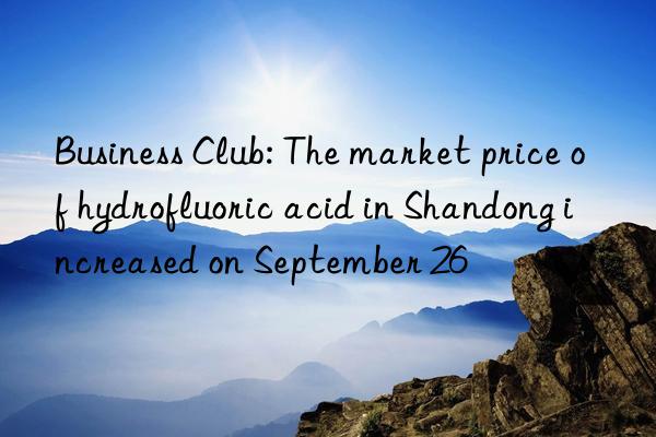 Business Club: The market price of hydrofluoric acid in Shandong increased on September 26