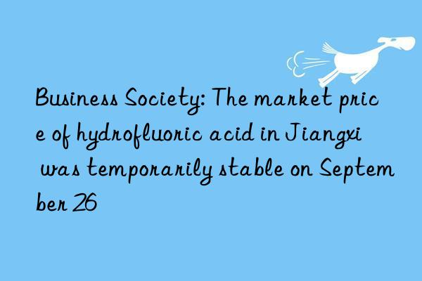 Business Society: The market price of hydrofluoric acid in Jiangxi was temporarily stable on September 26