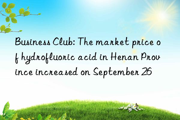 Business Club: The market price of hydrofluoric acid in Henan Province increased on September 26