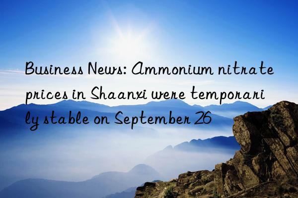 Business News: Ammonium nitrate prices in Shaanxi were temporarily stable on September 26