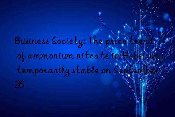 Business Society: The price trend of ammonium nitrate in Hebei was temporarily stable on September 26