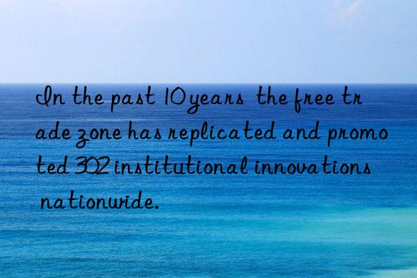 In the past 10 years  the free trade zone has replicated and promoted 302 institutional innovations nationwide.