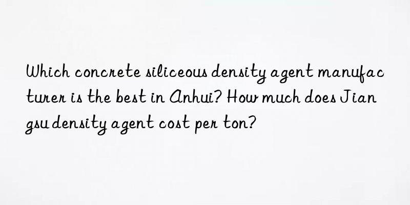 Which concrete siliceous density agent manufacturer is the best in Anhui? How much does Jiangsu density agent cost per ton?