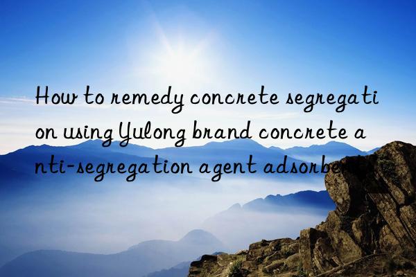 How to remedy concrete segregation using Yulong brand concrete anti-segregation agent adsorbent