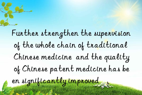 Further strengthen the supervision of the whole chain of traditional Chinese medicine  and the quality of Chinese patent medicine has been significantly improved