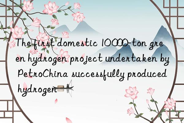 The first domestic 10 000-ton green hydrogen project undertaken by PetroChina successfully produced hydrogen