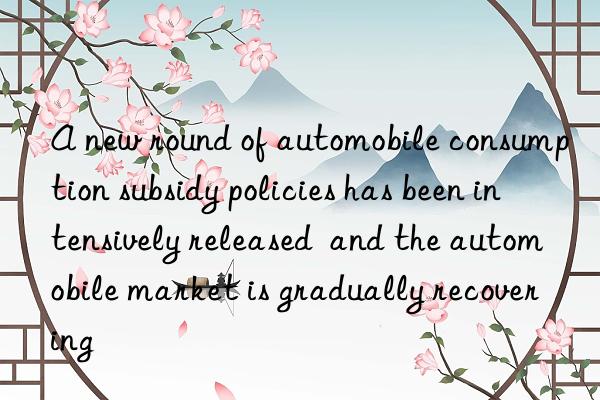 A new round of automobile consumption subsidy policies has been intensively released  and the automobile market is gradually recovering